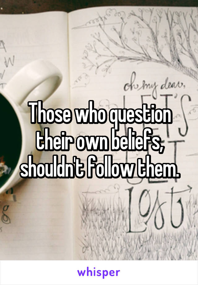 Those who question their own beliefs, shouldn't follow them.