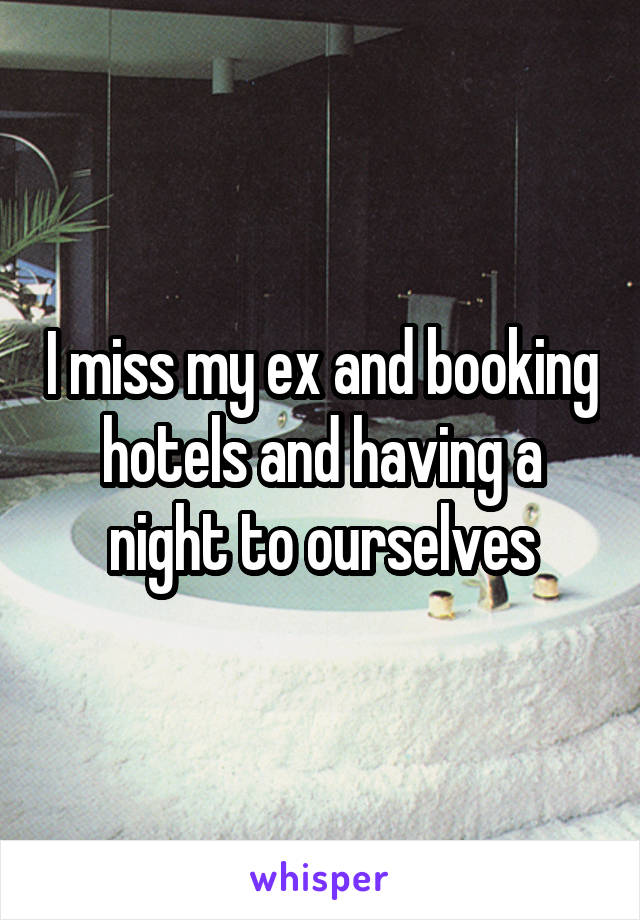 I miss my ex and booking hotels and having a night to ourselves