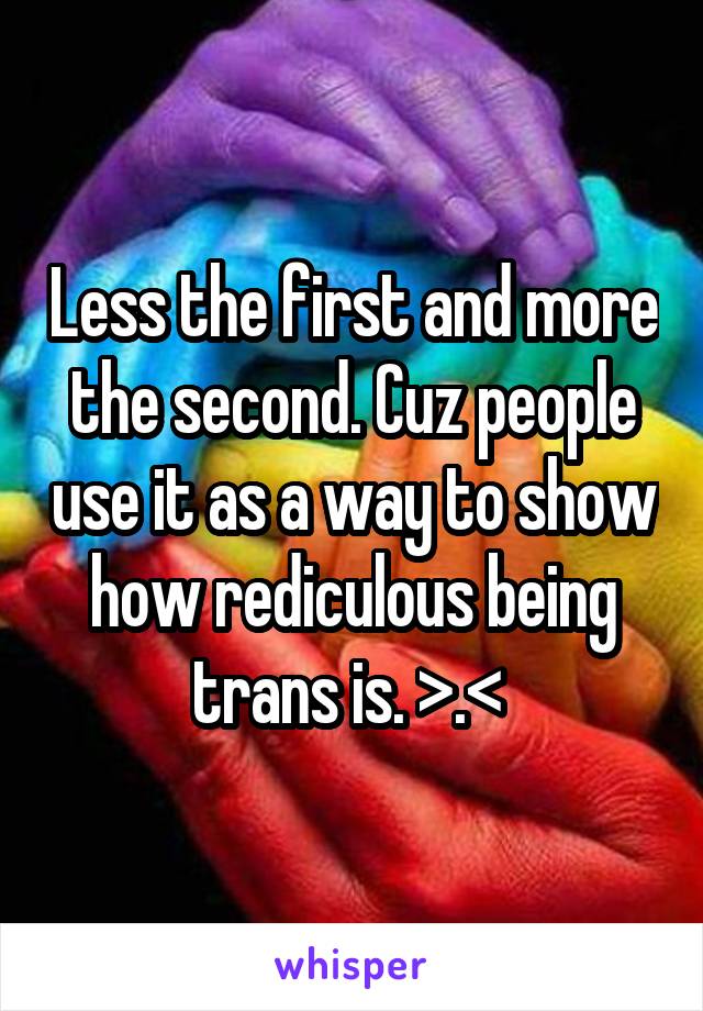 Less the first and more the second. Cuz people use it as a way to show how rediculous being trans is. >.< 