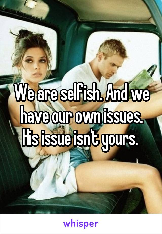 We are selfish. And we have our own issues. His issue isn't yours. 