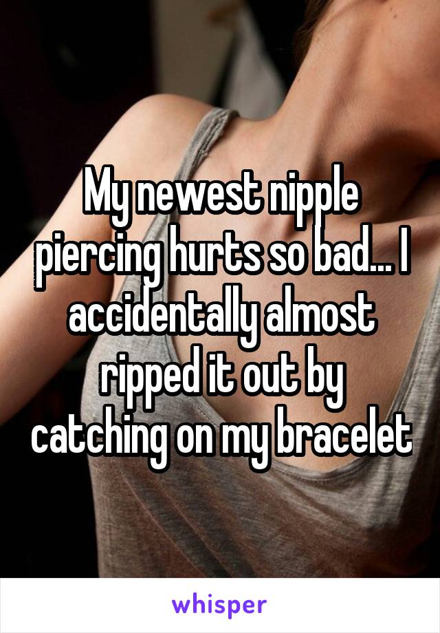 My newest nipple piercing hurts so bad... I accidentally almost ripped it out by catching on my bracelet