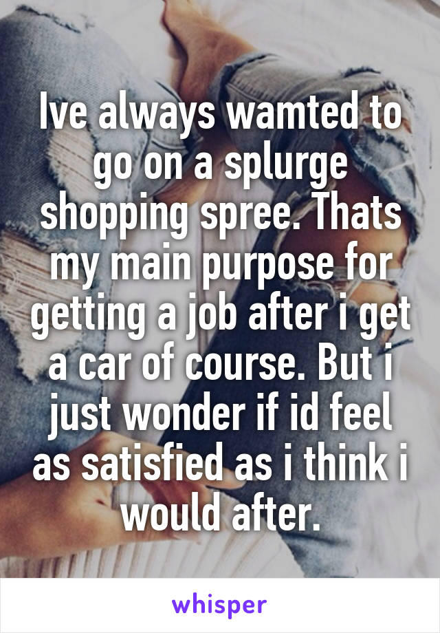 Ive always wamted to go on a splurge shopping spree. Thats my main purpose for getting a job after i get a car of course. But i just wonder if id feel as satisfied as i think i would after.