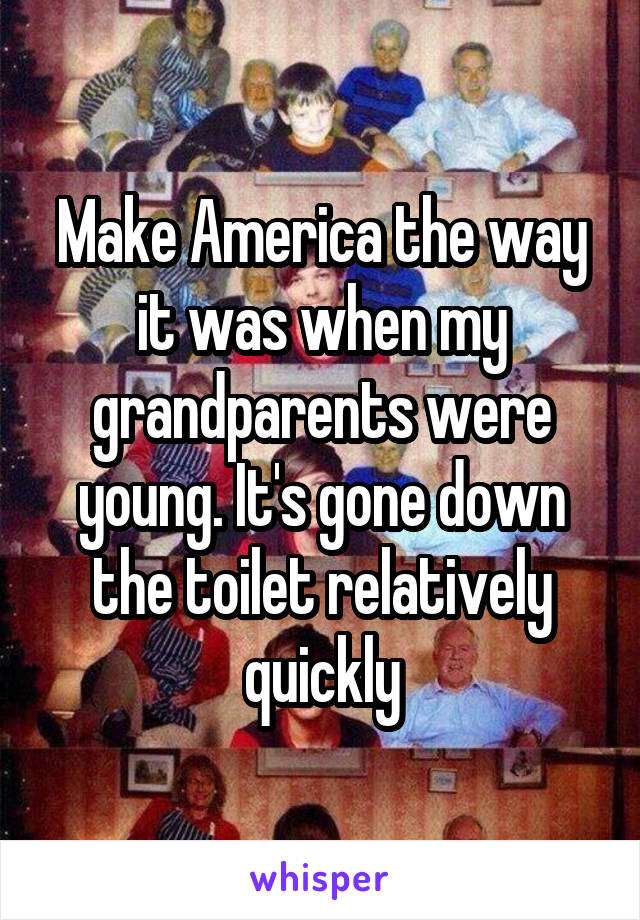 Make America the way it was when my grandparents were young. It's gone down the toilet relatively quickly