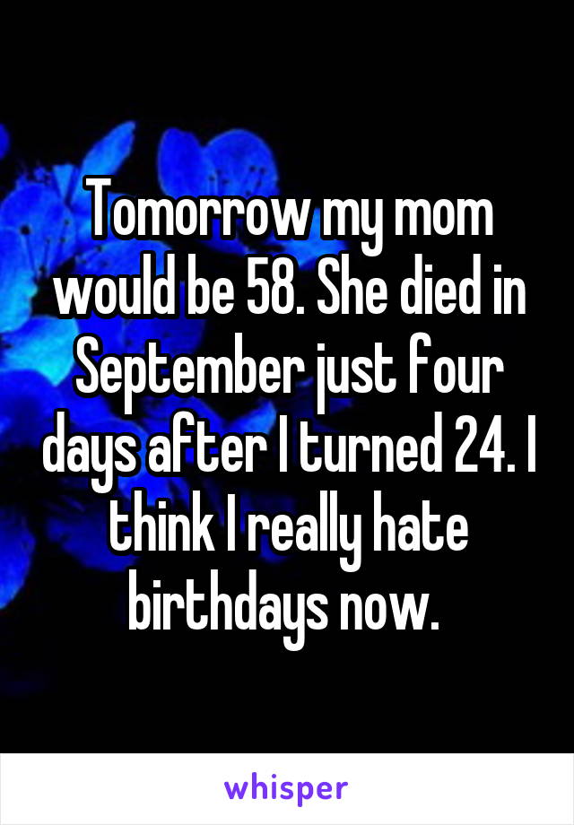 Tomorrow my mom would be 58. She died in September just four days after I turned 24. I think I really hate birthdays now. 