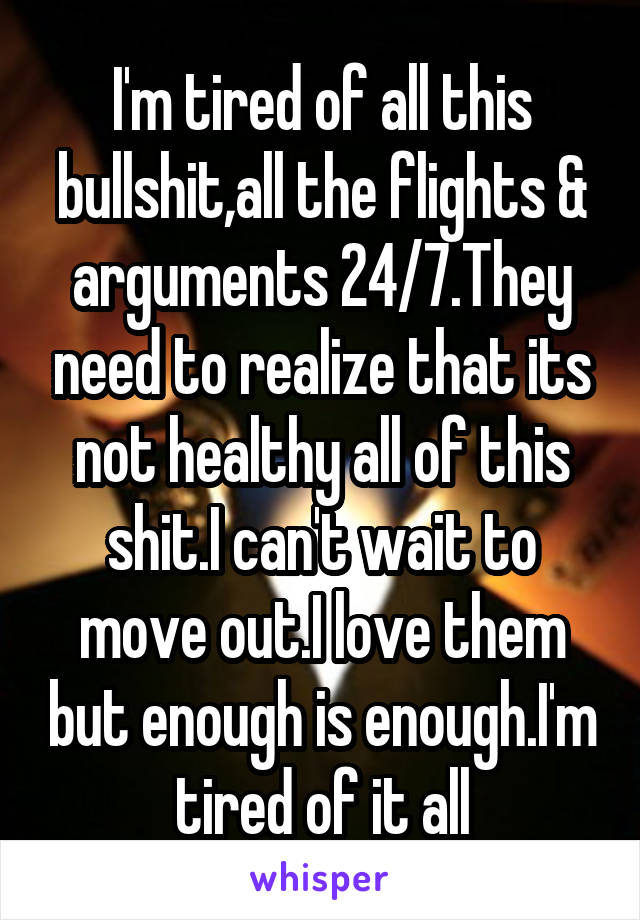 I'm tired of all this bullshit,all the flights & arguments 24/7.They need to realize that its not healthy all of this shit.I can't wait to move out.I love them but enough is enough.I'm tired of it all