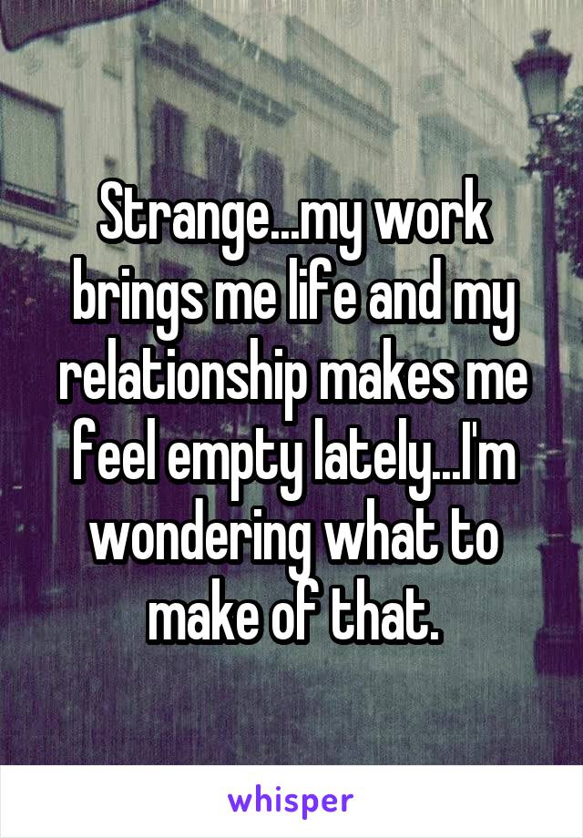 Strange...my work brings me life and my relationship makes me feel empty lately...I'm wondering what to make of that.