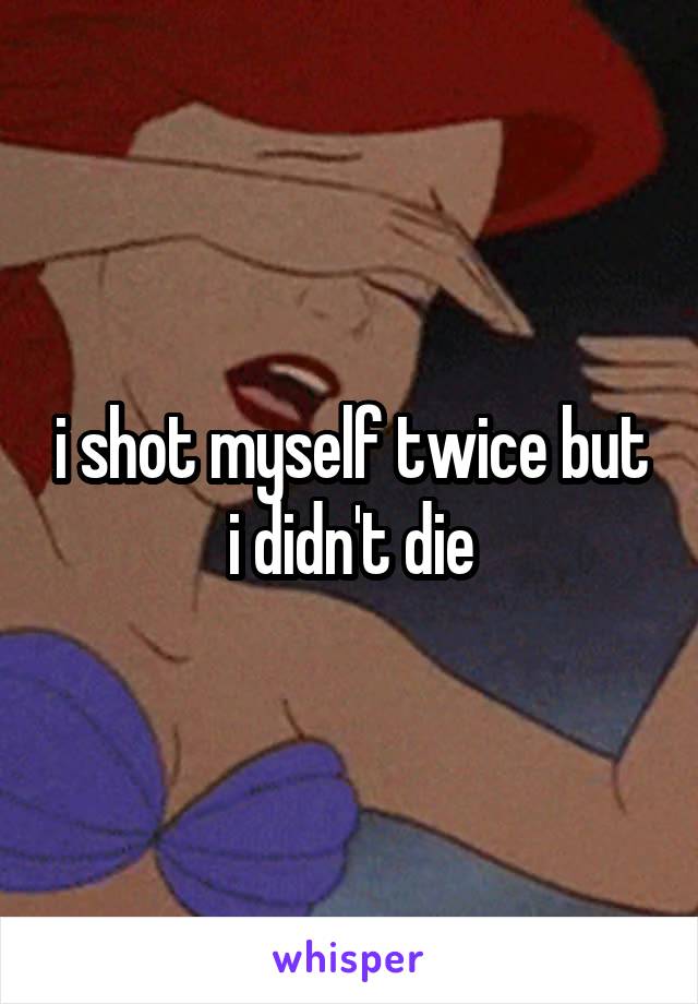 i shot myself twice but i didn't die