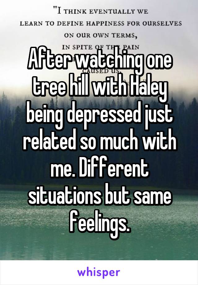 After watching one tree hill with Haley being depressed just related so much with me. Different situations but same feelings.