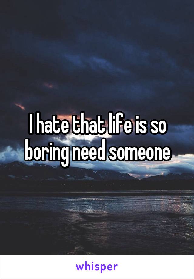 I hate that life is so boring need someone