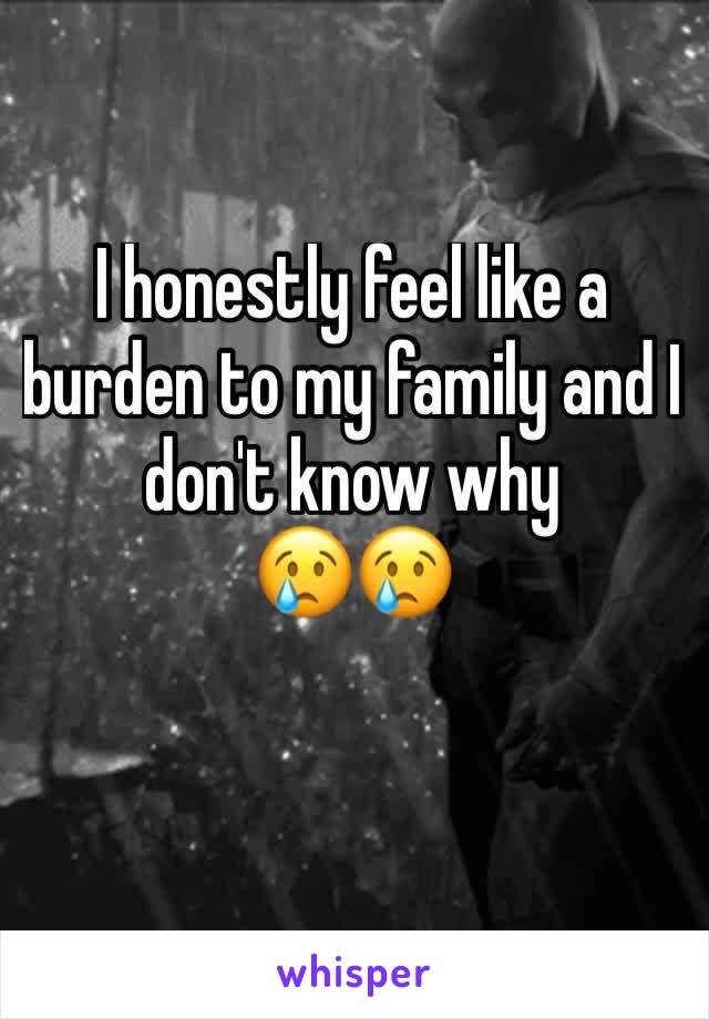 I honestly feel like a burden to my family and I don't know why 
😢😢