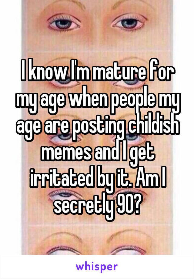 I know I'm mature for my age when people my age are posting childish memes and I get irritated by it. Am I secretly 90?