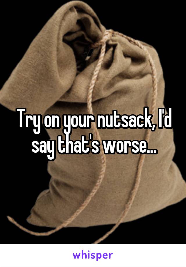 Try on your nutsack, I'd say that's worse...