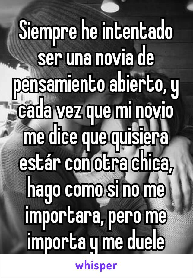 Siempre he intentado ser una novia de pensamiento abierto, y cada vez que mi novio me dice que quisiera estár con otra chica, hago como si no me importara, pero me importa y me duele