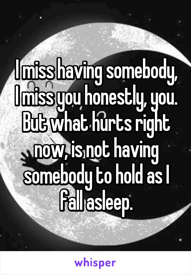 I miss having somebody, I miss you honestly, you. But what hurts right now, is not having somebody to hold as I fall asleep.