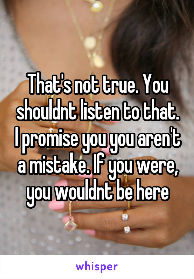 That's not true. You shouldnt listen to that. I promise you you aren't a mistake. If you were, you wouldnt be here