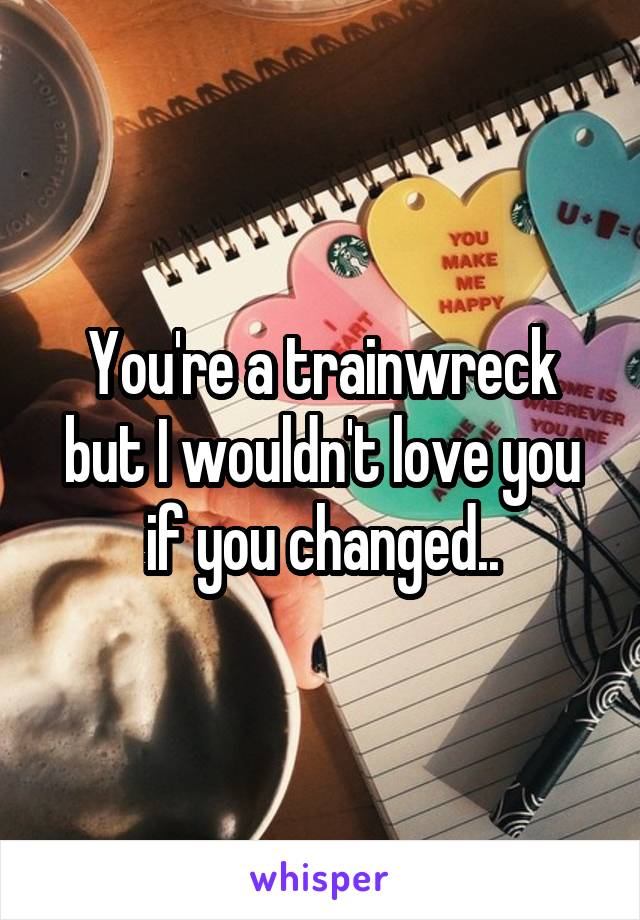 You're a trainwreck but I wouldn't love you if you changed..