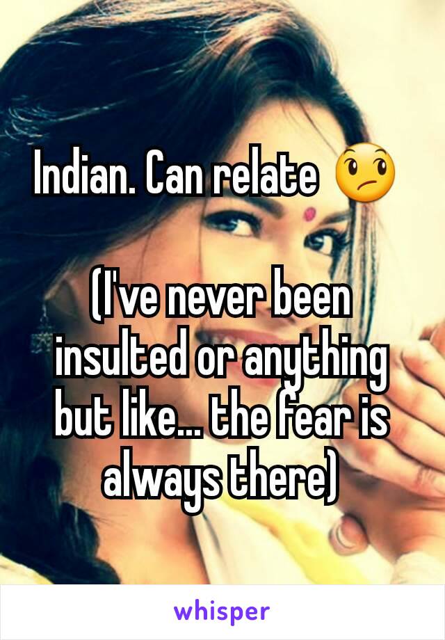 Indian. Can relate 😞 

(I've never been insulted or anything but like... the fear is always there)