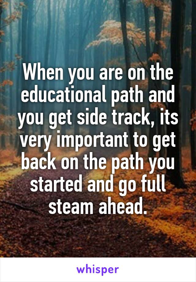 When you are on the educational path and you get side track, its very important to get back on the path you started and go full steam ahead.