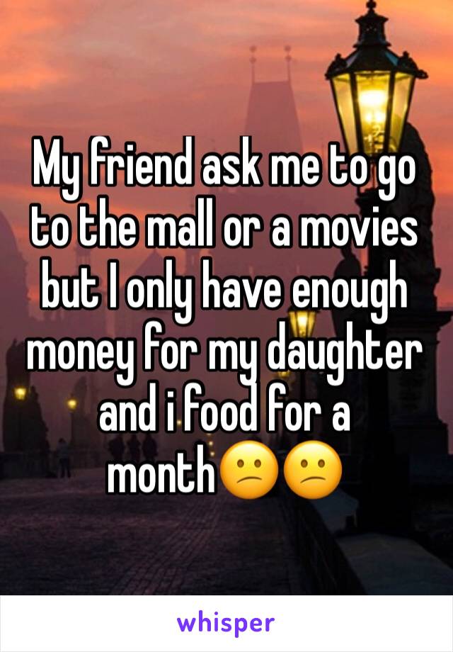 My friend ask me to go to the mall or a movies but I only have enough money for my daughter and i food for a month😕😕