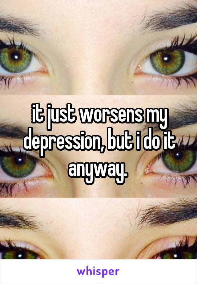 it just worsens my depression, but i do it anyway. 