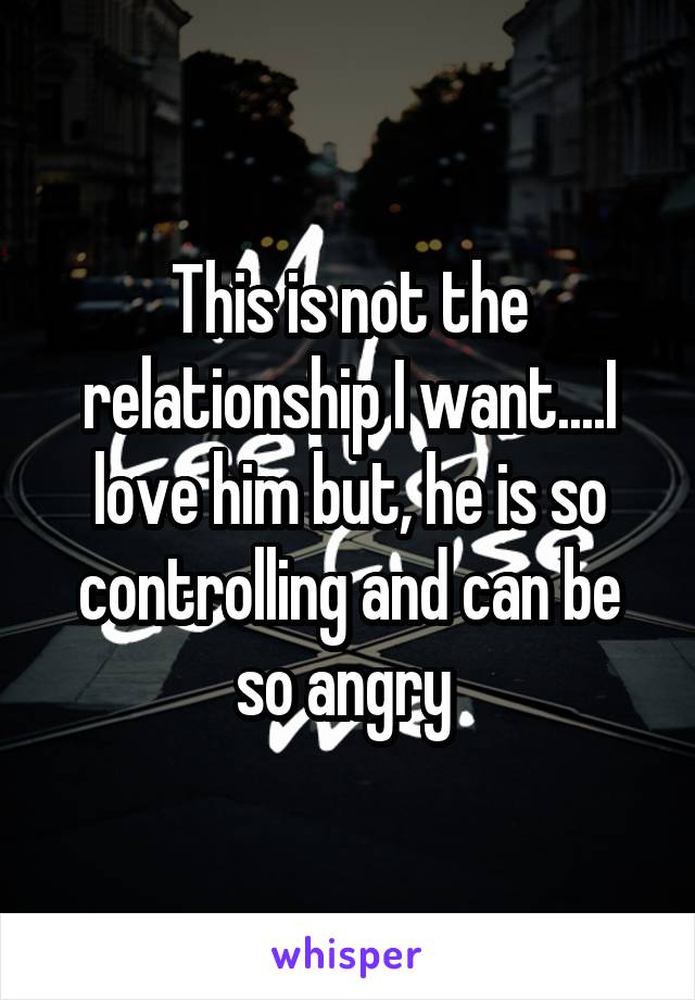 This is not the relationship I want....I love him but, he is so controlling and can be so angry 