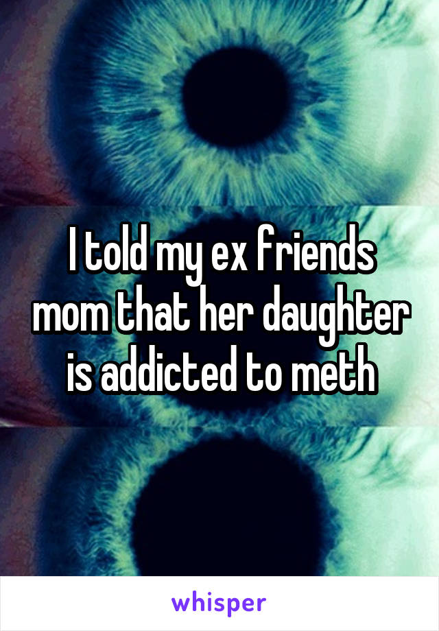 I told my ex friends mom that her daughter is addicted to meth