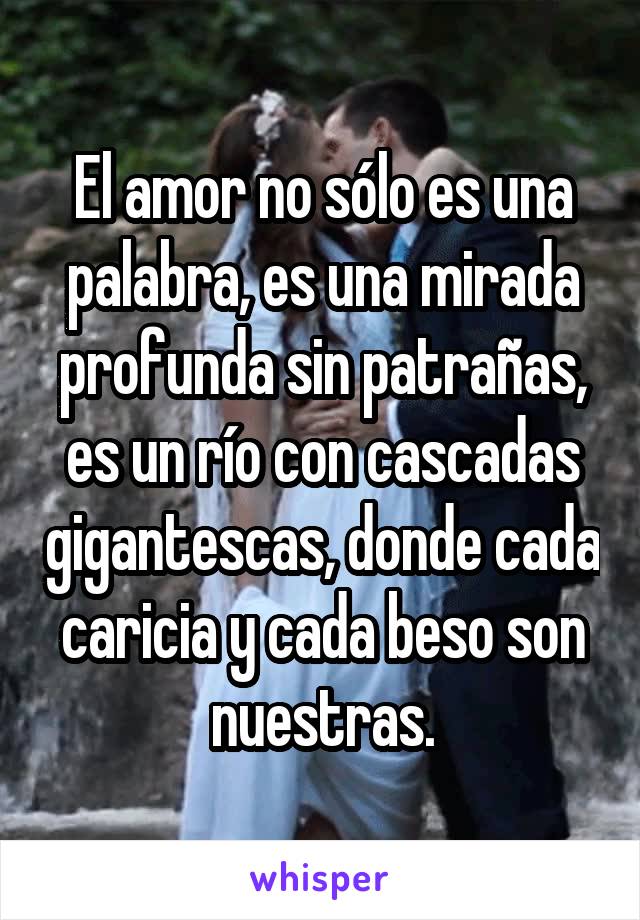 El amor no sólo es una palabra, es una mirada profunda sin patrañas, es un río con cascadas gigantescas, donde cada caricia y cada beso son nuestras.