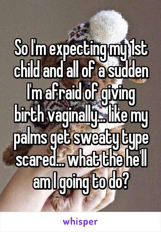 So I'm expecting my 1st child and all of a sudden I'm afraid of giving birth vaginally... like my palms get sweaty type scared... what the he'll am I going to do?