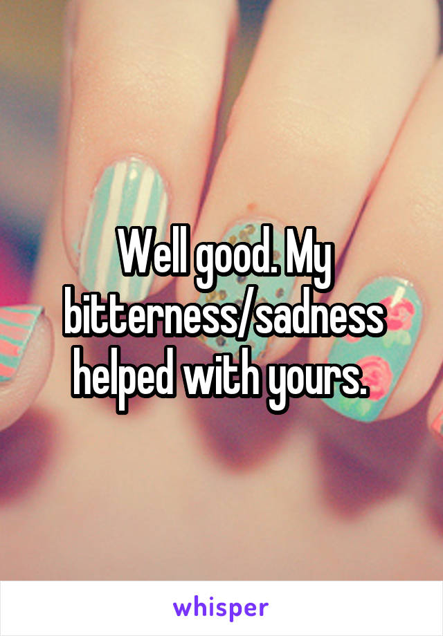 Well good. My bitterness/sadness helped with yours. 