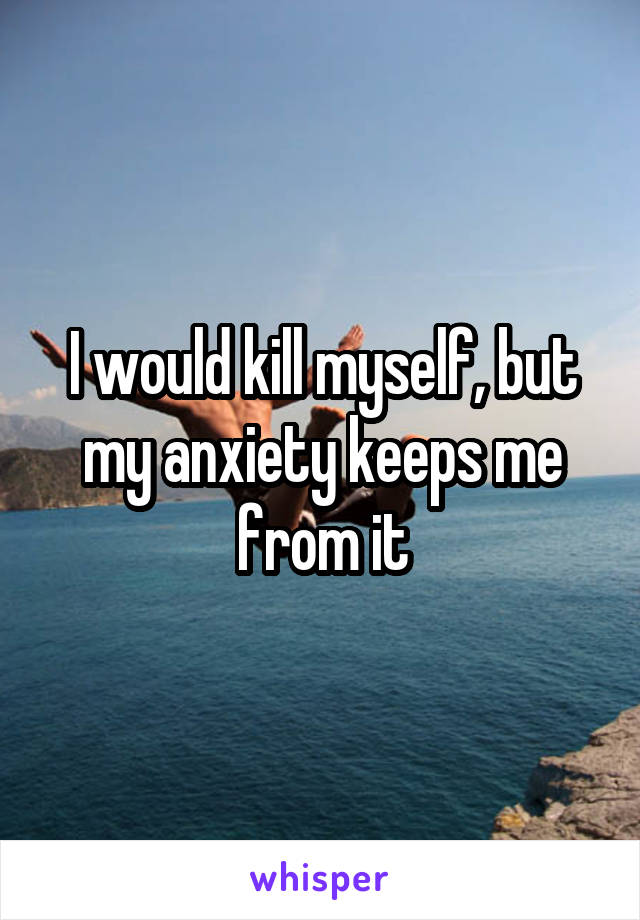 I would kill myself, but my anxiety keeps me from it