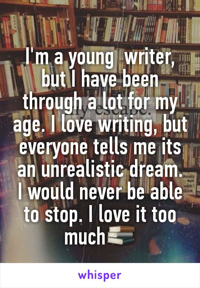 I'm a young  writer, but I have been through a lot for my age. I love writing, but everyone tells me its an unrealistic dream. I would never be able to stop. I love it too much📚