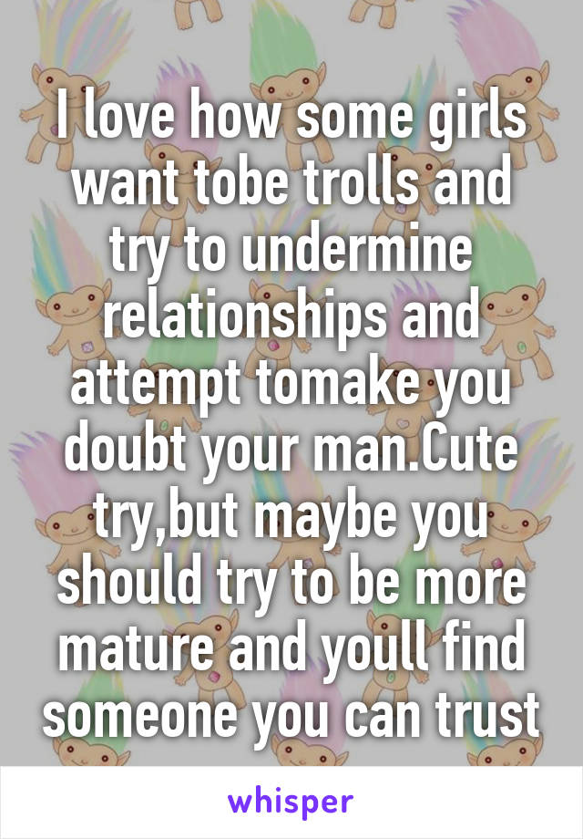 I love how some girls want tobe trolls and try to undermine relationships and attempt tomake you doubt your man.Cute try,but maybe you should try to be more mature and youll find someone you can trust