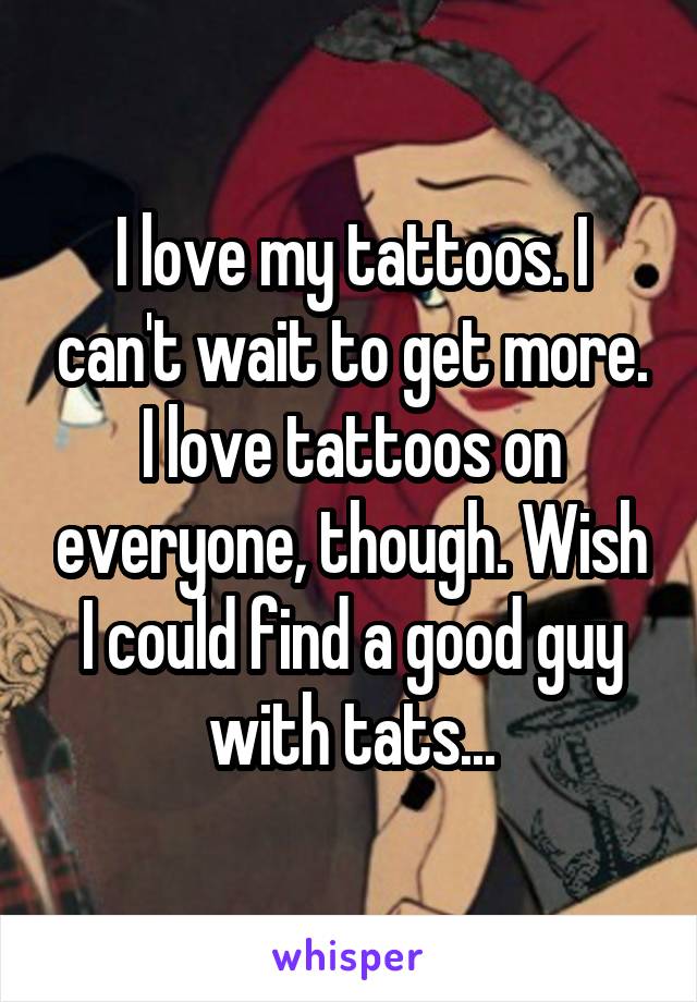 I love my tattoos. I can't wait to get more. I love tattoos on everyone, though. Wish I could find a good guy with tats...