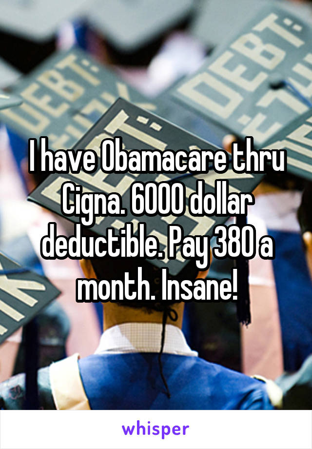 I have Obamacare thru Cigna. 6000 dollar deductible. Pay 380 a month. Insane!