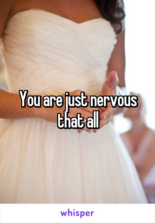 You are just nervous that all