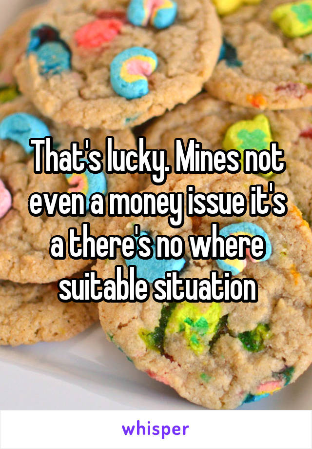 That's lucky. Mines not even a money issue it's a there's no where suitable situation