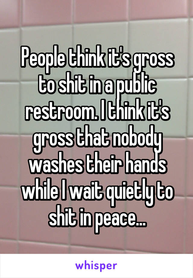 People think it's gross to shit in a public restroom. I think it's gross that nobody washes their hands while I wait quietly to shit in peace...