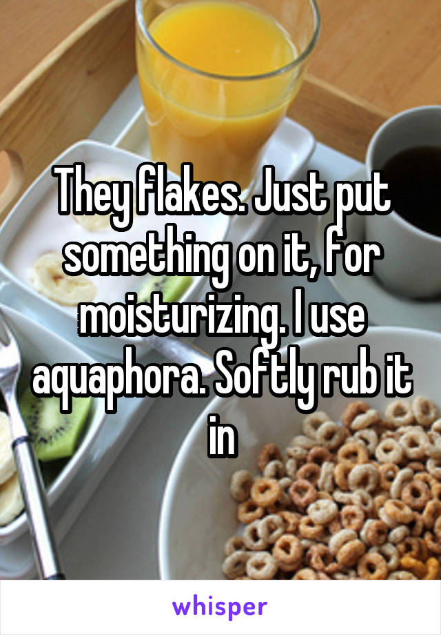 They flakes. Just put something on it, for moisturizing. I use aquaphora. Softly rub it in