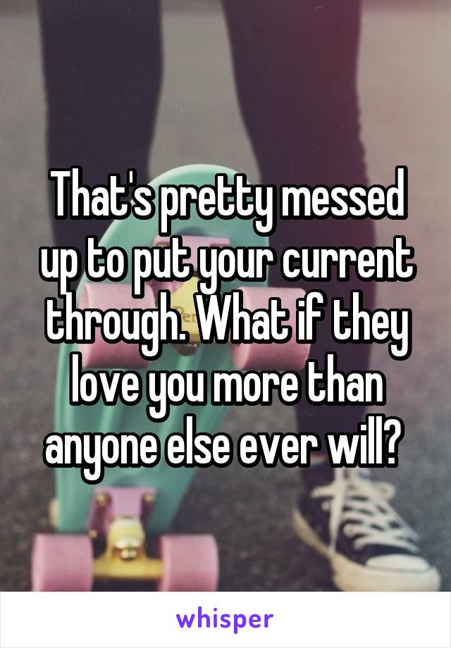 That's pretty messed up to put your current through. What if they love you more than anyone else ever will? 