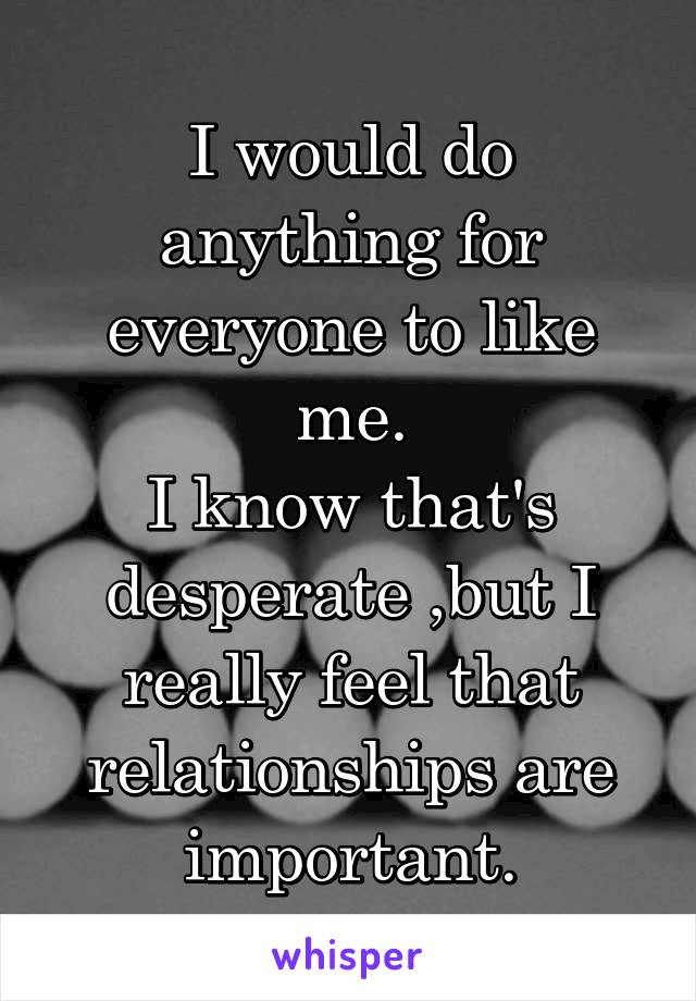 I would do anything for everyone to like me.
I know that's desperate ,but I really feel that relationships are important.