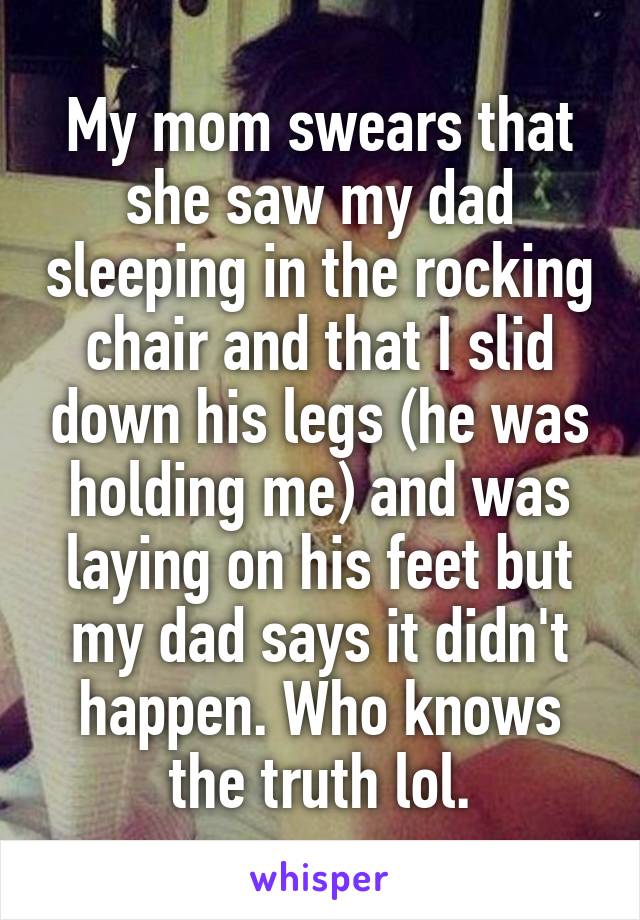 My mom swears that she saw my dad sleeping in the rocking chair and that I slid down his legs (he was holding me) and was laying on his feet but my dad says it didn't happen. Who knows the truth lol.