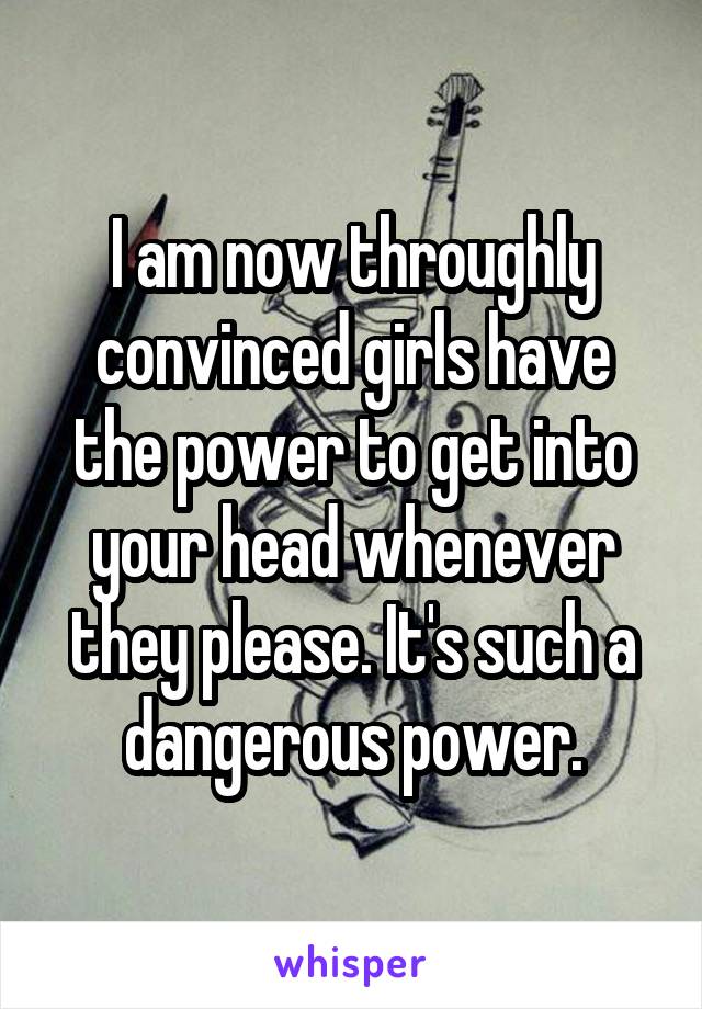 I am now throughly convinced girls have the power to get into your head whenever they please. It's such a dangerous power.