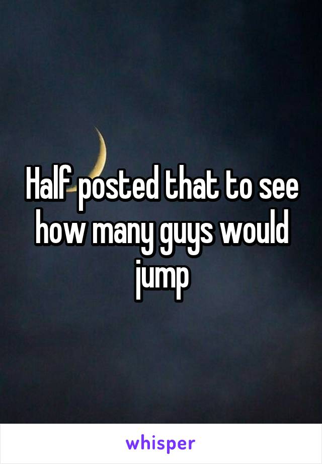 Half posted that to see how many guys would jump