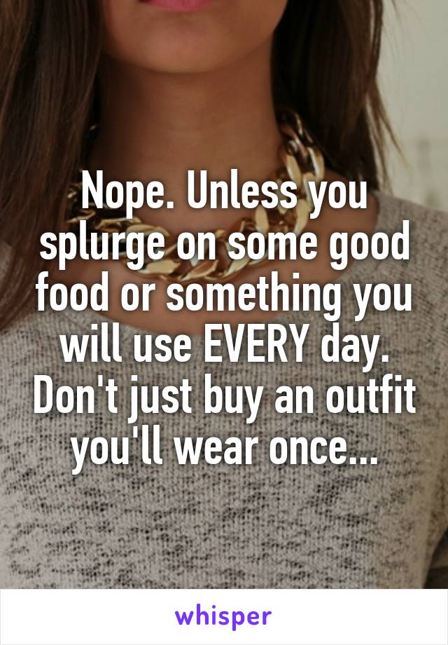 Nope. Unless you splurge on some good food or something you will use EVERY day. Don't just buy an outfit you'll wear once...