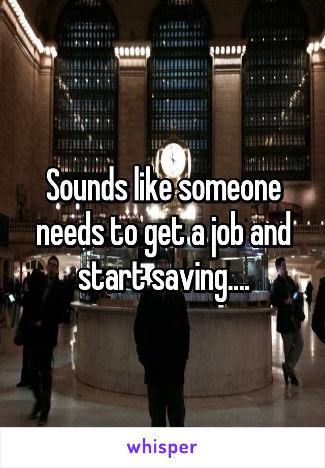 Sounds like someone needs to get a job and start saving....