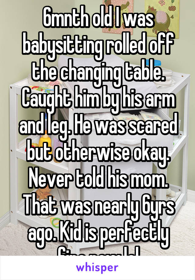 6mnth old I was babysitting rolled off the changing table. Caught him by his arm and leg. He was scared but otherwise okay. Never told his mom. That was nearly 6yrs ago. Kid is perfectly fine now lol