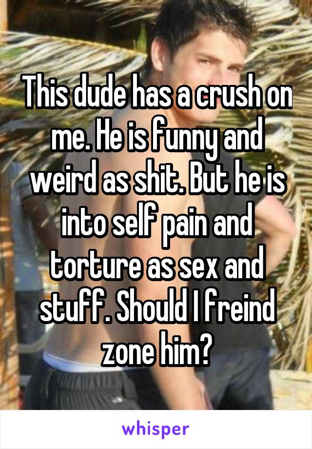 This dude has a crush on me. He is funny and weird as shit. But he is into self pain and torture as sex and stuff. Should I freind zone him?