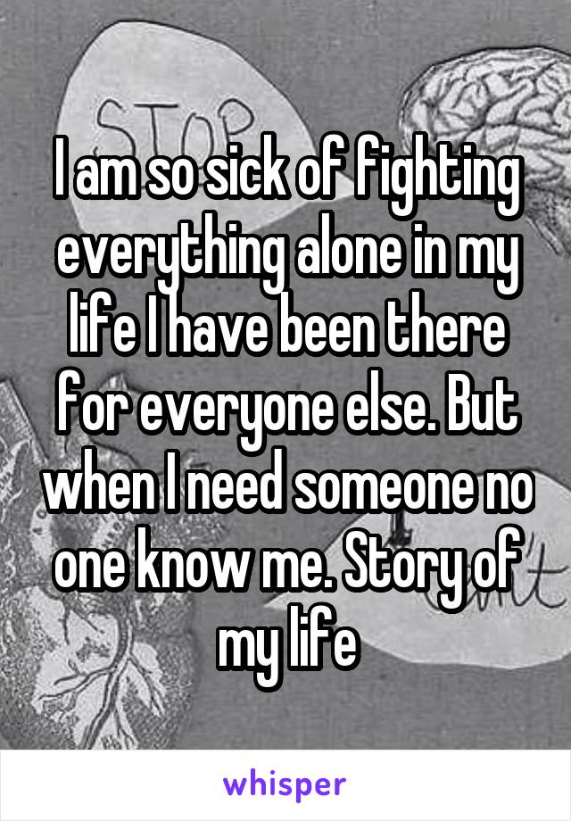 I am so sick of fighting everything alone in my life I have been there for everyone else. But when I need someone no one know me. Story of my life