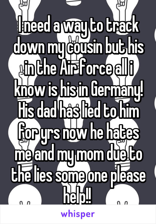 I need a way to track down my cousin but his in the Air force all i know is his in Germany! His dad has lied to him for yrs now he hates me and my mom due to the lies some one please help!! 