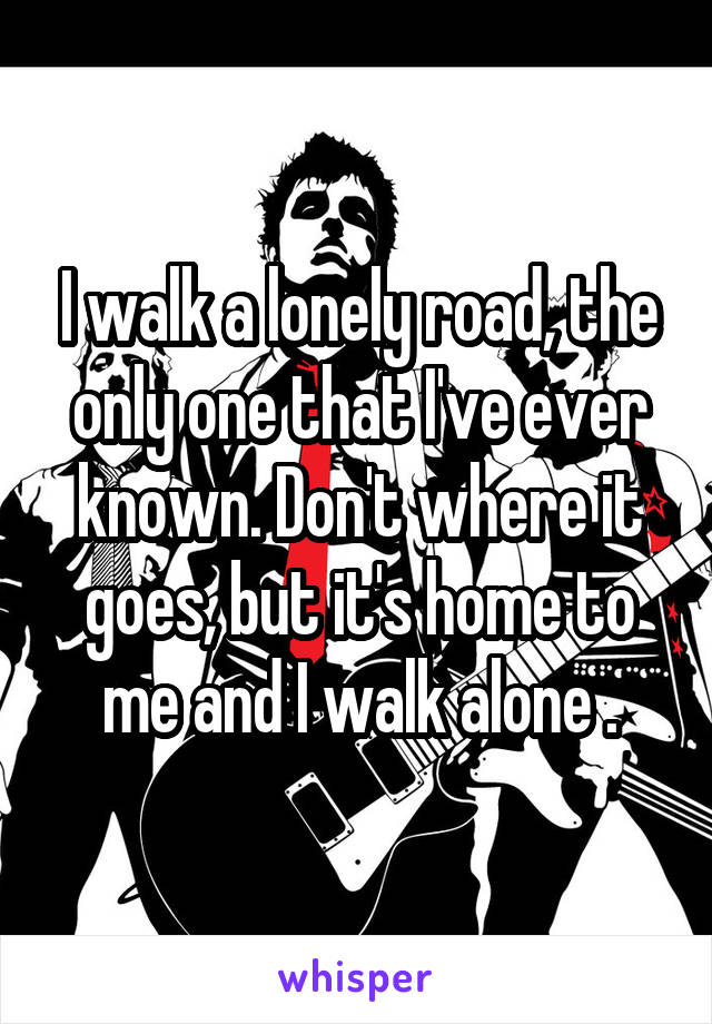 I walk a lonely road, the only one that I've ever known. Don't where it goes, but it's home to me and I walk alone .